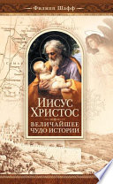 Иисус Христос – величайшее чудо истории. Опровержение ложных теорий о личности Иисуса Христа и собрание свидетельств о высоком достоинстве характера, жизни и дел его со стороны неверующих