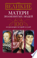 Великие матери знаменитых людей. 100 потрясающих историй и судеб