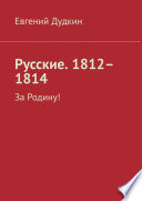 Русские. 1812–1814. За Родину!