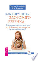 Как вырастить здорового ребенка. Альтернативные методы профилактики и лечения детских болезней