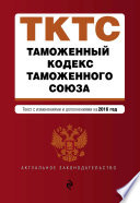 Таможенный кодекс Таможенного союза. Текст с изменениями и дополнениями на 2016 год