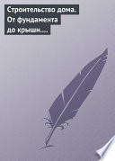 Строительство дома. От фундамента до крыши. Современная архитектура, технологии и материалы