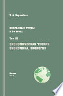 Избранные труды. Том III. Экономическая теория, экономика и экология