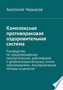 Комплексная противораковая оздоровительная система. Руководство по предупреждению онкологических заболеваний и реабилитации больных этими заболеваниями. Альтернативные методы исцеления