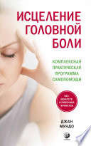 Исцеление головной боли. Комплексная практическая программа самопомощи