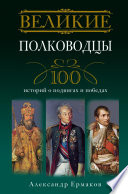 Великие полководцы. 100 историй о подвигах и победах