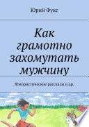 Как грамотно захомутать мужчину. Юмористические рассказы и др.