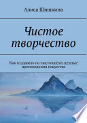 Чистое творчество. Как создавать по-настоящему ценные произведения искусства