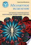 Абсолютное исцеление. Системные и информационно-энергетические загадки нашего здоровья