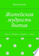 Житейская мудрость бытия. Книга 1. Мудрость мудрому – к лицу