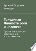 Триединая Личность Бога и человека. Против богословских заблуждений в христианстве