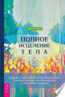 Полное исцеление тела. Создайте собственный путь к физическому, эмоциональному, энергетическому и духовному здоровью