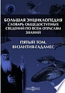 Большая Энциклопедия. Словарь общедоступных сведений по всем отраслям знаний. Пятый том. Византия - Гадамес