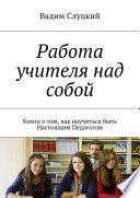 Работа учителя над собой. Книга о том, как научиться быть Настоящим Педагогом