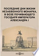 Последние дни жизни незабвенного монарха, в бозе почивающего государя императора Александра I