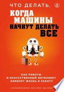 Что делать, когда машины начнут делать все. Как роботы и искусственный интеллект изменят жизнь и работу