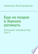 Еще не поздно в Зеркало взглянуть. Послание человечеству. Том 4