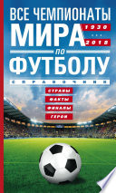 Все чемпионаты мира по футболу. 1930—2018. Страны, факты, финалы, герои. Справочник