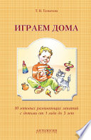 Играем дома. 10 готовых развивающих занятий с детьми от 1 года до 3 лет