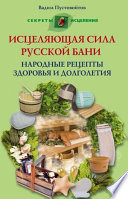 Исцеляющая сила русской бани. Народные рецепты здоровья и долголетия