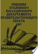Решения уголовного Кассационного Департамента Правительствующего сената. 1907