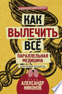 Как вылечить все. Параллельная медицина. Научный подход