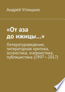 «От аза до ижицы...». Литературоведение, литературная критика, эссеистика, очеркистика, публицистика (1997—2017)