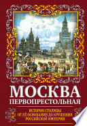 Москва Первопрестольная. История столицы от ее основания до крушения Российской империи