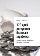 120 идей доступного бизнеса и заработка. Дома, в огороде, Интернете, на работе и в гараже