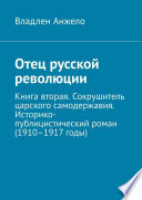 Отец русской революции. Книга вторая. Сокрушитель царского самодержавия. Историко-публицистический роман (1910–1917 годы)